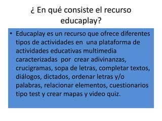 ¿ En qué consiste el recurso
educaplay?
• Educaplay es un recurso que ofrece diferentes
tipos de actividades en una plataforma de
actividades educativas multimedia
caracterizadas por crear adivinanzas,
crucigramas, sopa de letras, completar textos,
diálogos, dictados, ordenar letras y/o
palabras, relacionar elementos, cuestionarios
tipo test y crear mapas y video quiz.
 