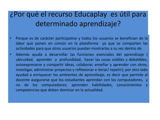 ¿Por qué el recurso Educaplay es útil para
determinado aprendizaje?
• Porque es de carácter participativo y todos los usuarios se benefician de la
labor que ponen en común en la plataforma ya que se comparten las
actividades para que otros usuarios puedan mostrarlas a su vez dentro de
• Además ayuda a desarrollar las funciones esenciales del aprendizaje (
ubicuidad, aprender a profundidad, hacer las cosas visibles y debatibles,
autoexpresarse y compartir ideas, colaborar, enseñar y aprender con otros,
investigar, administrar proyectos y reflexionar e iterar/ repetir); por otro lado
ayudad a enriquecer los ambientes de aprendizaje, es decir que permite al
docente asegurarse que los estudiantes aprendan con los computadores, y
no de los computadores; aprenden habilidades, conocimientos y
competencias que deben dominar en la actualidad.
 