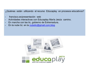 ¿Quiénes están utilizando el recurso Educaplay en procesos educativos?
- francisco.es/presentación web
- Actividades interactivas con Educaplay María Jesús camino.
- En marcha con las tic, gobierno de Extremadura.
- En la nube tic: en la nubetic@gmail.com,blog
 