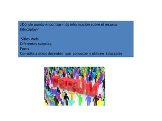 ¿Dónde puedo encontrar más información sobre el recurso
Educaplay?
Sitios Web.
Diferentes tutorías.
Foros
Consulta a otros docentes que conozcan y utilicen Educaplay
 