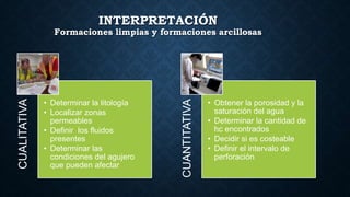 INTERPRETACIÓN
Formaciones limpias y formaciones arcillosas
CUALITATIVA
• Determinar la litología
• Localizar zonas
permeables
• Definir los fluidos
presentes
• Determinar las
condiciones del agujero
que pueden afectar
CUANTITATIVA
• Obtener la porosidad y la
saturación del agua
• Determinar la cantidad de
hc encontrados
• Decidir si es costeable
• Definir el intervalo de
perforación
 