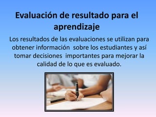Evaluación de resultado para el
           aprendizaje
Los resultados de las evaluaciones se utilizan para
 obtener información sobre los estudiantes y así
  tomar decisiones importantes para mejorar la
          calidad de lo que es evaluado.
 
