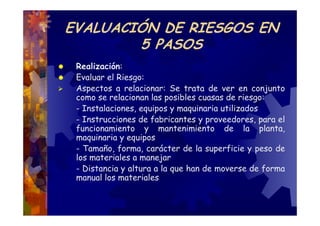 EVALUACIÓN DE RIESGOS EN
        5 PASOS
 Realización:
 Evaluar el Riesgo:
 Aspectos a relacionar: Se trata de ver en conjunto
 como se relacionan las posibles cuasas de riesgo:
 - Instalaciones, equipos y maquinaria utilizados
 - Instrucciones de fabricantes y proveedores, para el
 funcionamiento y mantenimiento de la planta,
 maquinaria y equipos
 - Tamaño, forma, carácter de la superficie y peso de
 los materiales a manejar
 - Distancia y altura a la que han de moverse de forma
 manual los materiales
 