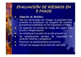 EVALUACIÓN DE RIESGOS EN
        5 PASOS
 Adopción de Medidas:
 Una vez detectados los riesgos, la siguiente fase
 consiste en establecer un conjunto de medidas
 preventivas basándose en los siguientes criterios
 Se seguirán los niveles de riesgo del cuadro y la
 acción y temporización
 Se establecerá un plan de acción preventivo
 Se establecerán normas de seguridad de
 carácter interno y obligatorio
 Practicar un mantenimiento preventivo
 Utilizar los equipos de protección individual
 