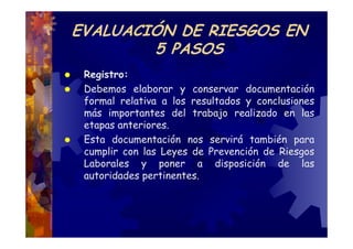 EVALUACIÓN DE RIESGOS EN
        5 PASOS
 Registro:
 Debemos elaborar y conservar documentación
 formal relativa a los resultados y conclusiones
 más importantes del trabajo realizado en las
 etapas anteriores.
 Esta documentación nos servirá también para
 cumplir con las Leyes de Prevención de Riesgos
 Laborales y poner a disposición de las
 autoridades pertinentes.
 