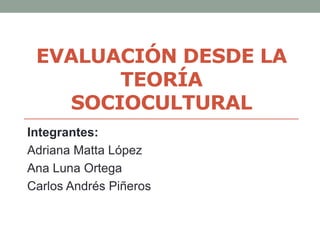 EVALUACIÓN DESDE LA
TEORÍA
SOCIOCULTURAL
Integrantes:
Adriana Matta López
Ana Luna Ortega
Carlos Andrés Piñeros
 