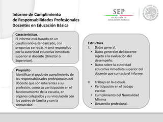 Características.
El informe está basado en un
cuestionario estandarizado, con
preguntas cerradas, y será respondido
por la autoridad educativa inmediata
superior al docente (Director o
Supervisor).
Propósito
Identificar el grado de cumplimiento de
las responsabilidades profesionales del
docente que son inherentes a su
profesión, como su participación en el
funcionamiento de la escuela, en
órganos colegiados y su vinculación con
los padres de familia y con la
comunidad.
Estructura
I. Datos general.
• Datos generales del docente
sujeto a la evaluación del
desempeño.
• Datos sobre la autoridad
educativa inmediata superior del
docente que contesta el informe.
II. Trabajo en la escuela.
• Participación en el trabajo
escolar.
• Cumplimiento del Normalidad
Mínima
• Desarrollo profesional.
Informe de Cumplimiento
de Responsabilidades Profesionales
Docentes en Educación Básica
 