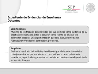Características.
Muestra de los trabajos desarrollados por sus alumnos como evidencia de su
práctica de enseñanza, éstas le servirán como fuente de análisis y le
permitirán elaborar una argumentación que será evaluada mediante
rúbricas por evaluadores certificados por el INEE.
Propósito
Evaluar el resultado del análisis y la reflexión que el docente hace de los
trabajos realizados por sus alumnos como evidencia de su práctica de
enseñanza, a partir de argumentar las decisiones que toma en el ejercicio de
su función docente.
Expediente de Evidencias de Enseñanza
Docentes
 