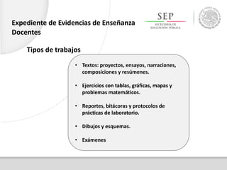 Tipos de trabajos
• Textos: proyectos, ensayos, narraciones,
composiciones y resúmenes.
• Ejercicios con tablas, gráficas, mapas y
problemas matemáticos.
• Reportes, bitácoras y protocolos de
prácticas de laboratorio.
• Dibujos y esquemas.
• Exámenes
Expediente de Evidencias de Enseñanza
Docentes
 