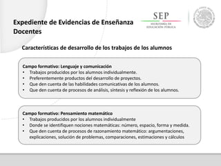 Campo formativo: Lenguaje y comunicación
• Trabajos producidos por los alumnos individualmente.
• Preferentemente productos del desarrollo de proyectos.
• Que den cuenta de las habilidades comunicativas de los alumnos.
• Que den cuenta de procesos de análisis, síntesis y reflexión de los alumnos.
Campo formativo: Pensamiento matemático
• Trabajos producidos por los alumnos individualmente
• Donde se identifiquen nociones matemáticas: número, espacio, forma y medida.
• Que den cuenta de procesos de razonamiento matemático: argumentaciones,
explicaciones, solución de problemas, comparaciones, estimaciones y cálculos
Expediente de Evidencias de Enseñanza
Docentes
Características de desarrollo de los trabajos de los alumnos
 