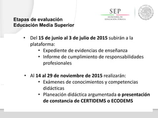• Del 15 de junio al 3 de julio de 2015 subirán a la
plataforma:
• Expediente de evidencias de enseñanza
• Informe de cumplimiento de responsabilidades
profesionales
• Al 14 al 29 de noviembre de 2015 realizarán:
• Exámenes de conocimientos y competencias
didácticas
• Planeación didáctica argumentada o presentación
de constancia de CERTIDEMS o ECODEMS
Etapas de evaluación
Educación Media Superior
 