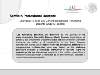 “Las funciones docentes, de dirección de una Escuela o de
supervisión de la Educación Básica y Media Superior impartida por el
Estado y sus Organismos Descentralizados deberán orientarse a brindar
educación de calidad y al cumplimiento de sus fines. Quienes
desempeñen dichas tareas deben reunir las cualidades personales y
competencias profesionales para que dentro de los distintos
contextos sociales y culturales promuevan el máximo logro de
aprendizaje de los educandos, conforme a los perfiles, parámetros e
indicadores que garanticen la idoneidad de los conocimientos, aptitudes y
capacidades que correspondan.”
El artículo 12 de la Ley General del Servicio Profesional
Docente (LGSPD) señala:
Servicio Profesional Docente
 