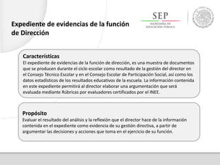 Expediente de evidencias de la función
de Dirección
Características
El expediente de evidencias de la función de dirección, es una muestra de documentos
que se producen durante el ciclo escolar como resultado de la gestión del director en
el Consejo Técnico Escolar y en el Consejo Escolar de Participación Social, así como los
datos estadísticos de los resultados educativos de la escuela. La información contenida
en este expediente permitirá al director elaborar una argumentación que será
evaluada mediante Rúbricas por evaluadores certificados por el INEE.
Propósito
Evaluar el resultado del análisis y la reflexión que el director hace de la información
contenida en el expediente como evidencia de su gestión directiva, a partir de
argumentar las decisiones y acciones que toma en el ejercicio de su función.
 
