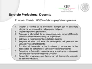 1. Mejorar la calidad de la educación, cumplir con el desarrollo
integral de los educandos y el progreso del país.
2. Mejorar la práctica profesional.
3. Asegurar la idoneidad de las capacidades del personal Docente
y con funciones de Dirección y de Supervisión.
4. Estimular el reconocimiento de la labor docente.
5. Asegurar el nivel suficiente de desempeño del personal del
Servicio Profesional Docente.
6. Propiciar el desarrollo de las fortalezas y superación de las
debilidades del personal del Servicio Profesional Docente.
7. Garantizar la formación, capacitación y actualización continua del
personal del Servicio Profesional Docente.
8. Desarrollar programas que favorezcan el desempeño eficiente
del servicio educativo.
El artículo 13 de la LGSPD señala los propósitos siguientes:
Servicio Profesional Docente
 
