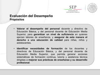 • Valorar el desempeño del personal docente y directivo de
Educación Básica, y del personal docente de Educación Media
Superior, para garantizar un nivel de suficiencia en quienes
ejerzan labores de enseñanza, y asegurar de esta manera el
derecho a una educación de calidad para niñas, niños y
adolescentes.
• Identificar necesidades de formación de los docentes y
directivos de Educación Básica, y del personal docente de
Educación Media Superior, que permita generar acciones
sistemáticas de formación continua, tutoría y asistencia técnica
dirigidas a mejorar sus prácticas de enseñanza y su desarrollo
profesional.
Evaluación del Desempeño
Propósitos
 
