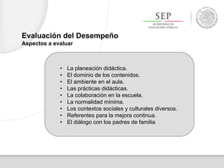 • La planeación didáctica.
• El dominio de los contenidos.
• El ambiente en el aula.
• Las prácticas didácticas.
• La colaboración en la escuela.
• La normalidad mínima.
• Los contextos sociales y culturales diversos.
• Referentes para la mejora continua.
• El diálogo con los padres de familia
Evaluación del Desempeño
Aspectos a evaluar
 