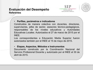 • Perfiles, parámetros e indicadores
Construidos de manera colectiva con docentes, directores,
supervisores, jefes de sector, asesores técnico-pedagógicos,
responsables de los niveles educativos y Autoridades
Educativas Locales. Autorizados el 27 de marzo de 2015 por el
INEE.
Los correspondientes a Educación Media Superior fueron
autorizados también por el INEE el 15 de mayo de 2015.
• Etapas, Aspectos, Métodos e Instrumentos
Documento construido por la Coordinación Nacional del
Servicio Profesional Docente y autorizado por el INEE el 30 de
abril de 2015.
Evaluación del Desempeño
Referentes
 