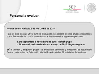 Acorde con el Artículo 6 de los LINEE 05 2015:
Para el ciclo escolar 2015-2016 la evaluación se aplicará en dos grupos designados
por la Secretaría de común acuerdo con el Instituto en los siguientes periodos:
a. De septiembre a noviembre de 2015: Primer grupo
b. Durante el periodo de febrero a mayo de 2016: Segundo grupo
En el primer y segundo grupos se evaluarán docentes y directivos de Educación
Básica, y docentes de Educación Media Superior de las 32 entidades federativas
Personal a evaluar
.
 