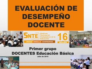 EVALUACIÓN DE
DESEMPEÑO
DOCENTE
Primer grupo
DOCENTES Educación Básica
Julio de 2015
 