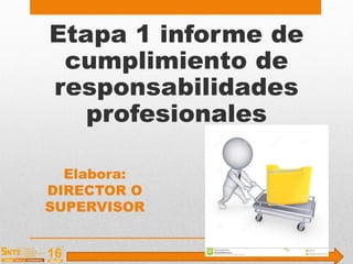Etapa 1 informe de
cumplimiento de
responsabilidades
profesionales
Elabora:
DIRECTOR O
SUPERVISOR
 