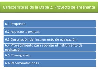 Características de la Etapa 2. Proyecto de enseñanza
6.1 Propósito.
6.2 Aspectos a evaluar.
6.3 Descripción del instrumento de evaluación.
6.4 Procedimiento para abordar el instrumento de
evaluación.
6.5 Cronograma.
6.6 Recomendaciones.
 
