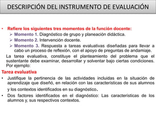 DESCRIPCIÓN DEL INSTRUMENTO DE EVALUACIÓN
• Refiere los siguientes tres momentos de la función docente:
 Momento 1. Diagnóstico de grupo y planeación didáctica.
 Momento 2. Intervención docente.
 Momento 3. Respuesta a tareas evaluativas diseñadas para llevar a
cabo un proceso de reflexión, con el apoyo de preguntas de andamiaje.
La tarea evaluativa, constituye el planteamiento del problema que el
sustentante debe examinar, desarrollar y solventar bajo ciertas condiciones.
Por ejemplo:
Tarea evaluativa
• Justifique la pertinencia de las actividades incluidas en la situación de
aprendizaje que diseñó, en relación con las características de sus alumnos
y los contextos identificados en su diagnóstico.
• Dos factores identificados en el diagnóstico: Las características de los
alumnos y, sus respectivos contextos.
 