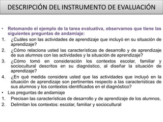 DESCRIPCIÓN DEL INSTRUMENTO DE EVALUACIÓN
• Retomando el ejemplo de la tarea evaluativa, observamos que tiene las
siguientes preguntas de andamiaje:
1. ¿Cuáles son las actividades de aprendizaje que incluyó en su situación de
aprendizaje?
2. ¿Cómo relaciona usted las características de desarrollo y de aprendizaje
de sus alumnos con las actividades y la situación de aprendizaje?
3. ¿Cómo tomó en consideración los contextos escolar, familiar y
sociocultural descritos en su diagnóstico, al diseñar la situación de
aprendizaje?
4. ¿En qué medida considera usted que las actividades que incluyó en la
situación de aprendizaje son pertinentes respecto a las características de
sus alumnos y los contextos identificados en el diagnóstico?
• Las preguntas de andamiaje
1. Precisan las características de desarrollo y de aprendizaje de los alumnos,
2. Delimitan los contextos: escolar, familiar y sociocultural
 