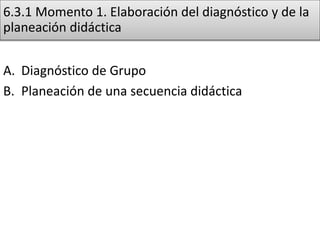 6.3.1 Momento 1. Elaboración del diagnóstico y de la
planeación didáctica
A. Diagnóstico de Grupo
B. Planeación de una secuencia didáctica
 