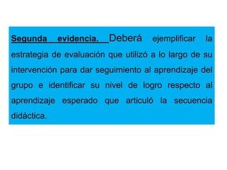 Segunda evidencia. Deberá ejemplificar la
estrategia de evaluación que utilizó a lo largo de su
intervención para dar seguimiento al aprendizaje del
grupo e identificar su nivel de logro respecto al
aprendizaje esperado que articuló la secuencia
didáctica.
 
