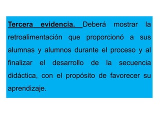 Tercera evidencia. Deberá mostrar la
retroalimentación que proporcionó a sus
alumnas y alumnos durante el proceso y al
finalizar el desarrollo de la secuencia
didáctica, con el propósito de favorecer su
aprendizaje.
 
