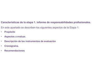 Características de la etapa 1. informe de responsabilidades profesionales.
En este apartado se describen los siguientes aspectos de la Etapa 1:
• Propósito
• Aspectos a evaluar.
• Descripción de los instrumentos de evaluación
• Cronograma.
• Recomendaciones
 
