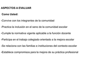 ASPECTOS A EVALUAR
Como Usted:
-Convive con los integrantes de la comunidad
-Practica la inclusión en el seno de la comunidad escolar
-Cumple la normativa vigente aplicable a la función docente
-Participa en el trabajo colegiado orientado a la mejora escolar
-Se relaciona con las familias e instituciones del contexto escolar
-Establece compromisos para la mejora de su práctica profesional
 