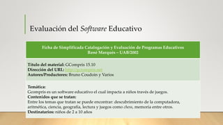 Evaluación del Software Educativo
Ficha de Simplificada Catalogación y Evaluación de Programas Educativos
René Marqués – UAB/2002
Título del material: GCompris 15.10
Dirección del URL: http://gcrompris.net
Autores/Productores: Bruno Coudoin y Varios
Temática:
Gcompris es un software educativo el cual impacta a niños través de juegos.
Contenidos que se tratan:
Entre los temas que tratan se puede encontrar: descubrimiento de la computadora,
aritmética, ciencia, geografía, lectura y juegos como chess, memoria entre otros.
Destinatarios: niños de 2 a 10 años
 