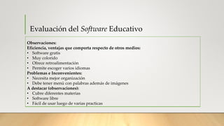 Evaluación del Software Educativo
Observaciones:
Eficiencia, ventajas que comporta respecto de otros medios:
• Software gratis
• Muy colorido
• Ofrece retroalimentación
• Permite escoger varios idiomas
Problemas e Inconvenientes:
• Necesita mejor organización
• Debe tener menú con palabras además de imágenes
A destacar (observaciones):
• Cubre diferentes materias
• Software libre
• Fácil de usar luego de varias practicas
 