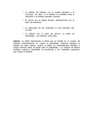 • La relación del software con el modelo educativo y el
curriculum, es decir, si el software es orientado hacia la
educación y al contexto educativo nacional.
• El vínculo con el trabajo docente, particularmente con la
labor de enseñanza
• La adecuación de los contenidos al nivel educativo que
se trate.
• La relación con el perfil del alumno, su estilo de
aprendizaje, sus intereses, entre otras.
Impacto, se refiere básicamente al efecto que se percibe en el usuario del
software, particularmente en cuanto al aprendizaje. Podemos distinguir un
impacto de largo alcance, cuando el efecto es suficientemente duradero e
incluye diversas áreas de apoyo para el aprendizaje, y un impacto de efectos
limitados, cuando el aprendizaje se circunscribe a los contenidos específicos
que maneja el software.
 