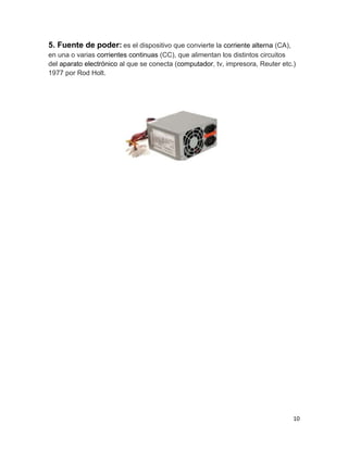 5. Fuente de poder: es el dispositivo que convierte la corriente alterna (CA), 
en una o varias corrientes continuas (CC), que alimentan los distintos circuitos 
del aparato electrónico al que se conecta (computador, tv, impresora, Reuter etc.) 
1977 por Rod Holt. 
10 
 