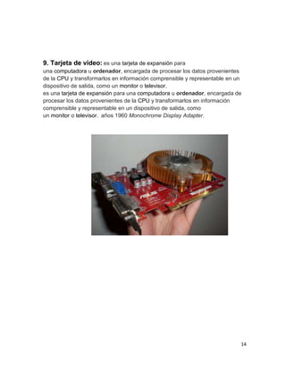 9. Tarjeta de video: es una tarjeta de expansión para 
una computadora u ordenador, encargada de procesar los datos provenientes 
de la CPU y transformarlos en información comprensible y representable en un 
dispositivo de salida, como un monitor o televisor. 
es una tarjeta de expansión para una computadora u ordenador, encargada de 
procesar los datos provenientes de la CPU y transformarlos en información 
comprensible y representable en un dispositivo de salida, como 
un monitor o televisor. años 1960 Monochrome Display Adapter. 
14 
 