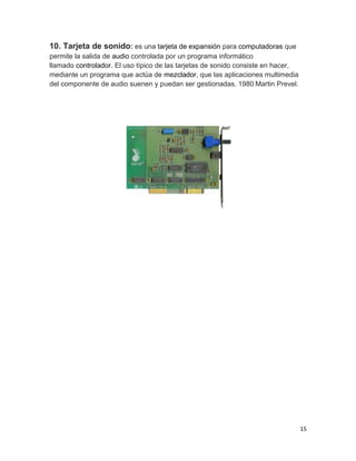 15 
10. Tarjeta de sonido: es una tarjeta de expansión para computadoras que 
permite la salida de audio controlada por un programa informático 
llamado controlador. El uso típico de las tarjetas de sonido consiste en hacer, 
mediante un programa que actúa de mezclador, que las aplicaciones multimedia 
del componente de audio suenen y puedan ser gestionadas. 1980 Martin Prevel. 
 
