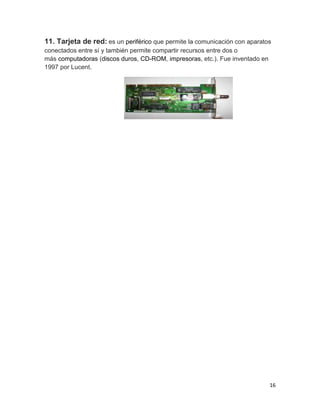 11. Tarjeta de red: es un periférico que permite la comunicación con aparatos 
conectados entre sí y también permite compartir recursos entre dos o 
más computadoras (discos duros, CD-ROM, impresoras, etc.). Fue inventado en 
1997 por Lucent. 
16 
