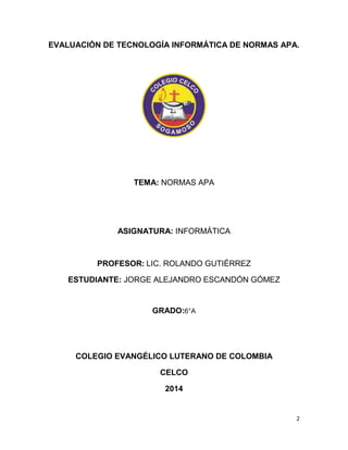 EVALUACIÓN DE TECNOLOGÍA INFORMÁTICA DE NORMAS APA. 
2 
TEMA: NORMAS APA 
ASIGNATURA: INFORMÁTICA 
PROFESOR: LIC. ROLANDO GUTIÉRREZ 
ESTUDIANTE: JORGE ALEJANDRO ESCANDÓN GÓMEZ 
GRADO:6°A 
COLEGIO EVANGÉLICO LUTERANO DE COLOMBIA 
CELCO 
2014 
 