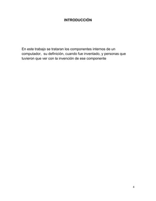 4 
INTRODUCCIÓN 
En este trabajo se trataran los componentes internos de un 
computador, su definición, cuando fue inventado, y personas que 
tuvieron que ver con la invención de ese componente 
 