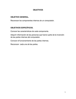 5 
OBJETIVOS 
OBJETIVO GENERAL. 
Reconocer los componentes internos de un computador. 
OBJETIVOS ESPECÍFICOS. 
Conocer las características de cada componente. 
Adquirir información de las personas que fueron parte de la invención 
de las partes internas del computador. 
Conocer el funcionamiento de las partes internas. 
Reconocer cada una de las partes. 
 