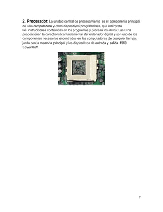 2. Procesador: La unidad central de procesamiento es el componente principal 
de una computadora y otros dispositivos programables, que interpreta 
las instrucciones contenidas en los programas y procesa los datos. Las CPU 
proporcionan la característica fundamental del ordenador digital y son uno de los 
componentes necesarios encontrados en las computadoras de cualquier tiempo, 
junto con la memoria principal y los dispositivos de entrada y salida. 1969 
EdwarHoff. 
7 
 