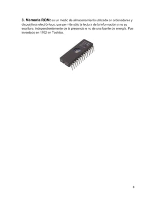 3. Memoria ROM: es un medio de almacenamiento utilizado en ordenadores y 
dispositivos electrónicos, que permite sólo la lectura de la información y no su 
escritura, independientemente de la presencia o no de una fuente de energía. Fue 
inventado en 1702 en Toshiba. 
8 
 