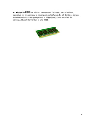 9 
4. Memoria RAM: se utiliza como memoria de trabajo para el sistema 
operativo, los programas y la mayor parte del software. Es allí donde se cargan 
todas las instrucciones que ejecutan el procesador y otras unidades de 
cómputo. Robert Dennard en el año. 1908. 
 