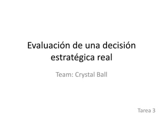 Evaluación de una decisión
estratégica real
Team: Crystal Ball
Tarea 3
 