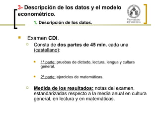3- Descripción de los datos y el modelo 
econométrico. 
1. Descripción de los datos. 
 Examen CDI. 
 Consta de dos partes de 45 min. cada una 
(castellano): 
 1ª parte: pruebas de dictado, lectura, lengua y cultura 
general. 
 2ª parte: ejercicios de matemáticas. 
 Medida de los resultados: notas del examen, 
estandarizadas respecto a la media anual en cultura 
general, en lectura y en matemáticas. 
 