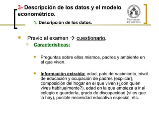 3- Descripción de los datos y el modelo 
econométrico. 
1. Descripción de los datos. 
 Previo al examen  cuestionario. 
 Características: 
 Preguntas sobre ellos mismos, padres y ambiente en 
el que viven. 
 Información extraída: edad, país de nacimiento, nivel 
de educación y ocupación de padres (explicar), 
composición del hogar en el que viven (¿con quién 
vives habitualmente?), edad en la que empieza a ir al 
colegio o guardería, grado de discapacidad (si es que 
la hay), posible necesidad educativa especial, etc. 
 