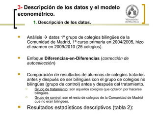 3- Descripción de los datos y el modelo 
econométrico. 
1. Descripción de los datos. 
 Análisis  datos 1º grupo de colegios bilingües de la 
Comunidad de Madrid, 1º curso primaria en 2004/2005, hizo 
el examen en 2009/2010 (25 colegios). 
 Enfoque Diferencias-en-Diferencias (corrección de 
autoselección) 
 Comparación de resultados de alumnos de colegios tratados 
antes y después de ser bilingües con el grupo de colegios no 
bilingües (grupo de control) antes y después del tratamiento. 
 GGrruuppoo ddee ttrraattaammiieennttoo: son aquellos colegios que optaron por hacerse 
bilingües. 
 GGrruuppoo ddee ccoonnttrrooll: son el resto de colegios de la Comunidad de Madrid 
que no eran bilingües. 
 Resultados estadísticos descriptivos (tabla 2): 
 
