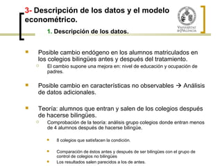 3- Descripción de los datos y el modelo 
econométrico. 
1. Descripción de los datos. 
 Posible cambio endógeno en los alumnos matriculados en 
los colegios bilingües antes y después del tratamiento. 
 El cambio supone una mejora en: nivel de educación y ocupación de 
padres. 
 Posible cambio en características no observables  Análisis 
de datos adicionales. 
 Teoría: alumnos que entran y salen de los colegios después 
de hacerse bilingües. 
 Comprobación de la teoría: análisis grupo colegios donde entran menos 
de 4 alumnos después de hacerse bilingüe. 
 8 colegios que satisfacen la condición. 
 Comparación de éstos antes y después de ser bilingües con el grupo de 
control de colegios no bilingües 
 Los resultados salen parecidos a los de antes. 
 